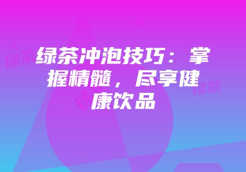 绿茶冲泡技巧：掌握精髓，尽享健康饮品