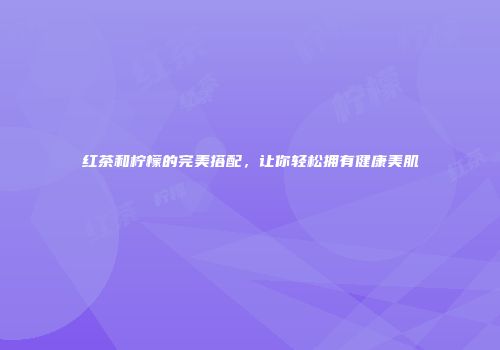 红茶和柠檬的完美搭配，让你轻松拥有健康美肌