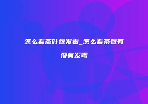 怎么看茶叶包发霉_怎么看茶包有没有发霉