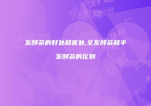 发酵茶的好处和害处,全发酵茶和半发酵茶的区别