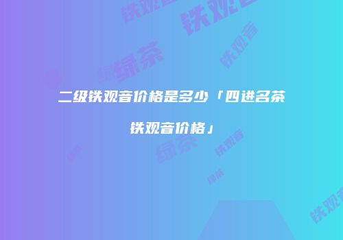 二级铁观音价格是多少「四进名茶铁观音价格」