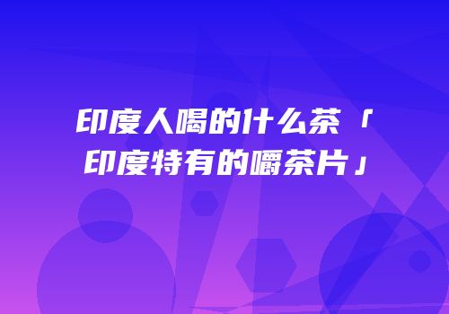 印度人喝的什么茶「印度特有的嚼茶片」