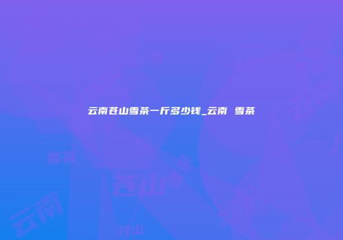 云南苍山雪茶一斤多少钱_云南 雪茶
