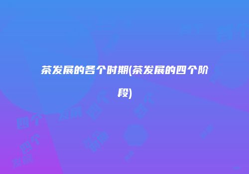 茶发展的各个时期(茶发展的四个阶段)