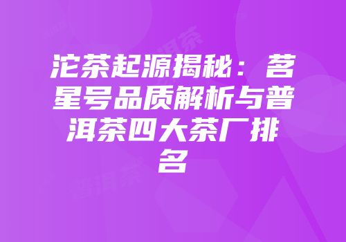 沱茶起源揭秘：茗星号品质解析与普洱茶四大茶厂排名