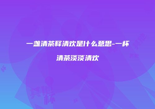 一盏清茶释清欢是什么意思-一杯清茶淡淡清欢