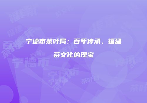 宁德市茶叶局：百年传承，福建茶文化的瑰宝