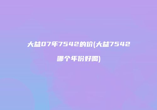 大益07年7542的价(大益7542哪个年份好喝)