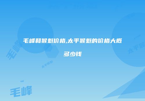 毛峰和猴魁价格,太平猴魁的价格大概多少钱