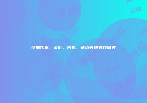 孕期饮食：茶叶、西瓜、辣椒等适宜性探讨
