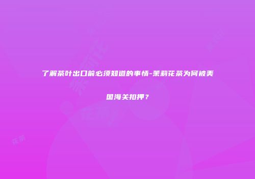 了解茶叶出口前必须知道的事情-茉莉花茶为何被美国海关扣押？
