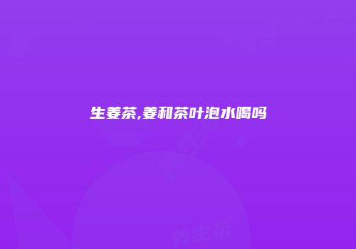 生姜茶,姜和茶叶泡水喝吗