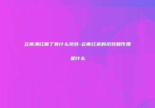 云南滇红喝了有什么功效-云南红茶的功效和作用是什么