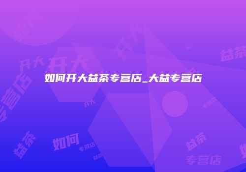 如何开大益茶专营店_大益专营店