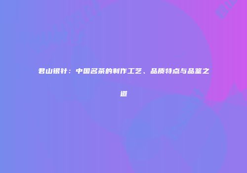 君山银针：中国名茶的制作工艺、品质特点与品鉴之道