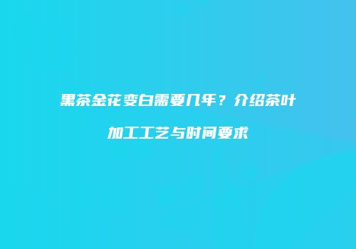 黑茶金花变白需要几年？介绍茶叶加工工艺与时间要求