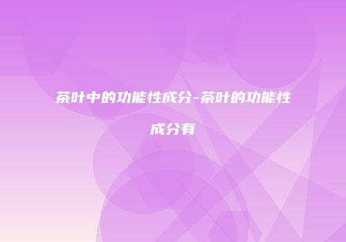 茶叶中的功能性成分-茶叶的功能性成分有