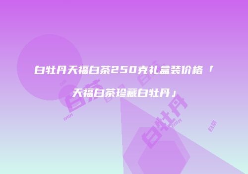 白牡丹天福白茶250克礼盒装价格「天福白茶珍藏白牡丹」