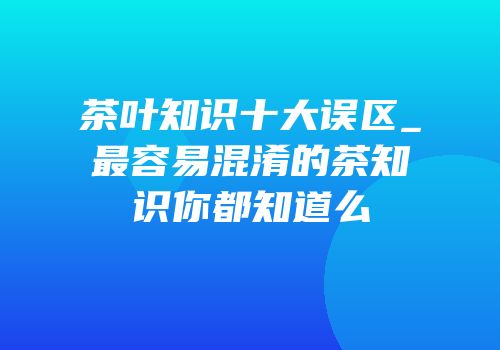 茶叶知识十大误区_最容易混淆的茶知识你都知道么