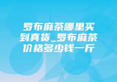 罗布麻茶哪里买到真货_罗布麻茶价格多少钱一斤