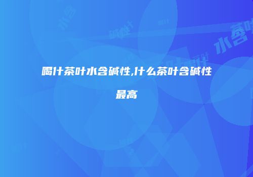 喝什茶叶水含碱性,什么茶叶含碱性最高