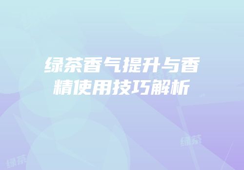 绿茶香气提升与香精使用技巧解析