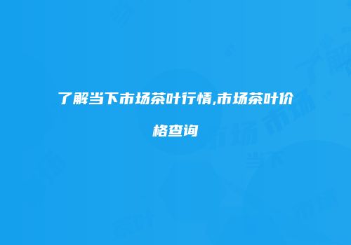 了解当下市场茶叶行情,市场茶叶价格查询