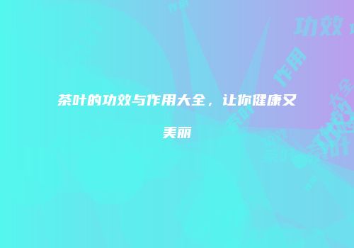 茶叶的功效与作用大全，让你健康又美丽