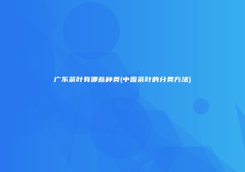 广东茶叶有哪些种类(中国茶叶的分类方法)
