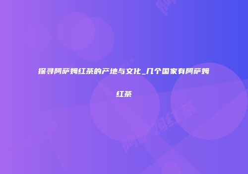 探寻阿萨姆红茶的产地与文化_几个国家有阿萨姆红茶