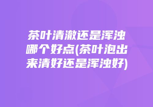 茶叶清澈还是浑浊哪个好点(茶叶泡出来清好还是浑浊好)