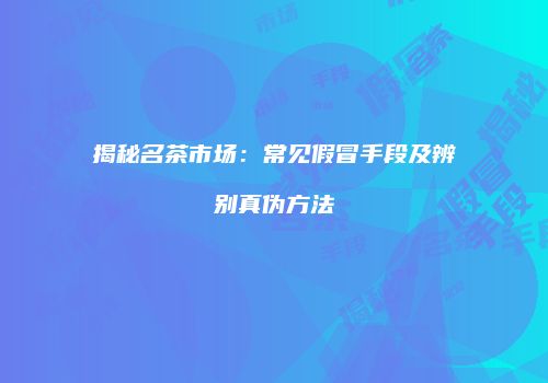 揭秘名茶市场：常见假冒手段及辨别真伪方法