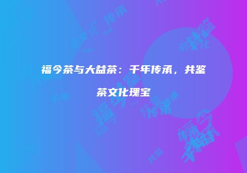 福今茶与大益茶：千年传承，共鉴茶文化瑰宝