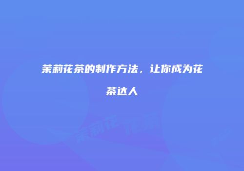 茉莉花茶的制作方法，让你成为花茶达人