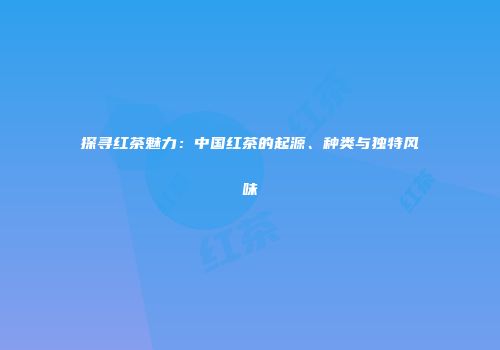 探寻红茶魅力：中国红茶的起源、种类与独特风味