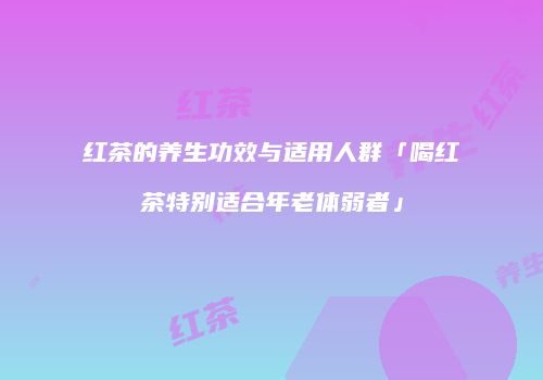 红茶的养生功效与适用人群「喝红茶特别适合年老体弱者」