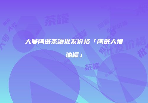 大号陶瓷茶罐批发价格「陶瓷大猪油罐」