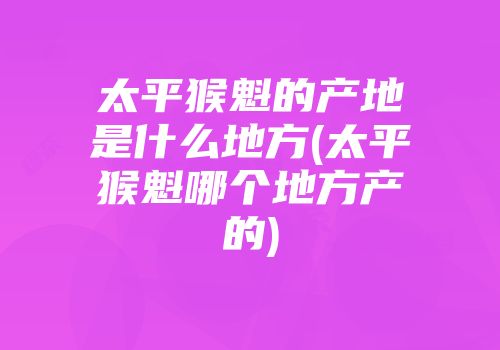 太平猴魁的产地是什么地方(太平猴魁哪个地方产的)