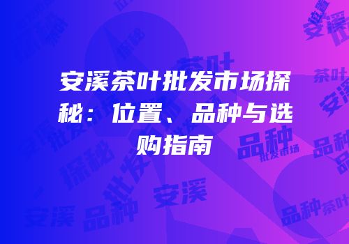 安溪茶叶批发市场探秘：位置、品种与选购指南