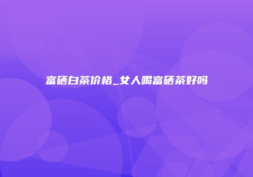 富硒白茶价格_女人喝富硒茶好吗
