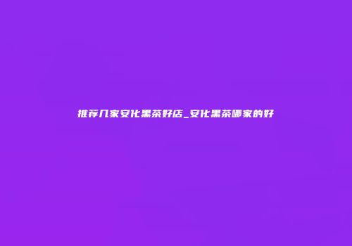 推荐几家安化黑茶好店_安化黑茶哪家的好