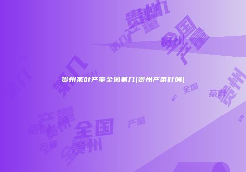 贵州茶叶产量全国第几(贵州产茶叶吗)