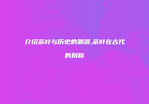 介绍茶叶与历史的渊源,茶叶在古代的别称