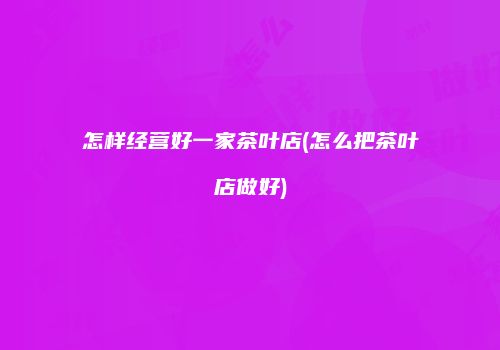 怎样经营好一家茶叶店(怎么把茶叶店做好)