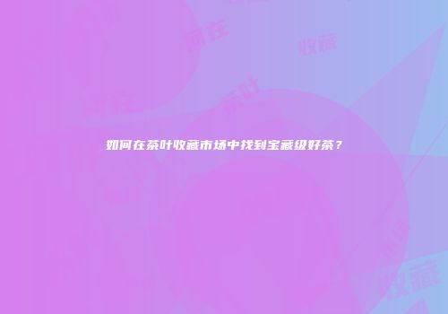 如何在茶叶收藏市场中找到宝藏级好茶？