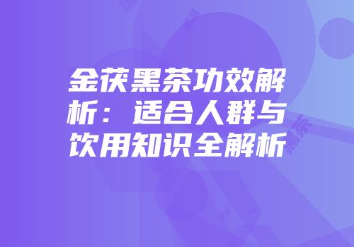 金茯黑茶功效解析：适合人群与饮用知识全解析