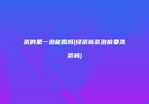 茶的第一泡能喝吗(绿茶新茶泡前要洗茶吗)