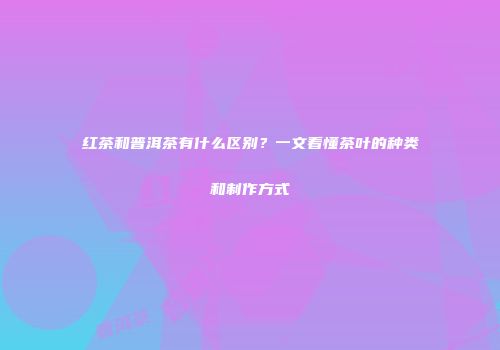 红茶和普洱茶有什么区别？一文看懂茶叶的种类和制作方式