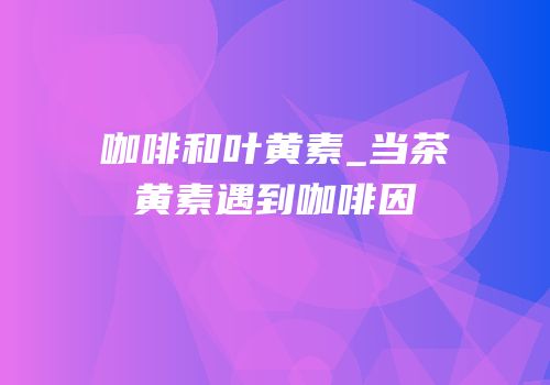 咖啡和叶黄素_当茶黄素遇到咖啡因