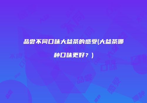 品尝不同口味大益茶的感受(大益茶哪种口味更好？)